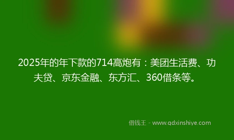 2025年的年下款的714高炮有：美团生活费、功夫贷、京东金融、东方汇、360借条等。