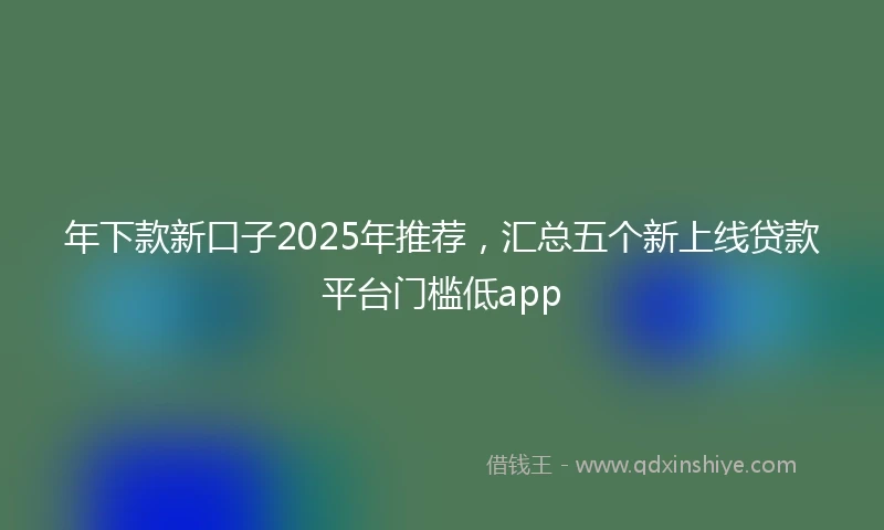 年下款新口子2025年推荐，汇总五个新上线贷款平台门槛低app