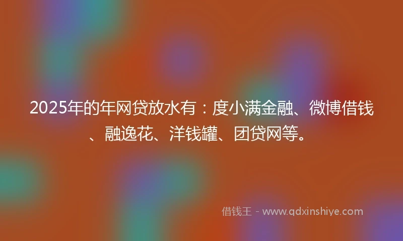 2025年的年网贷放水有：度小满金融、微博借钱、融逸花、洋钱罐、团贷网等。