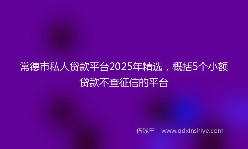 常德市私人贷款平台2025年精选，概括5个小额贷款不查征信的平台