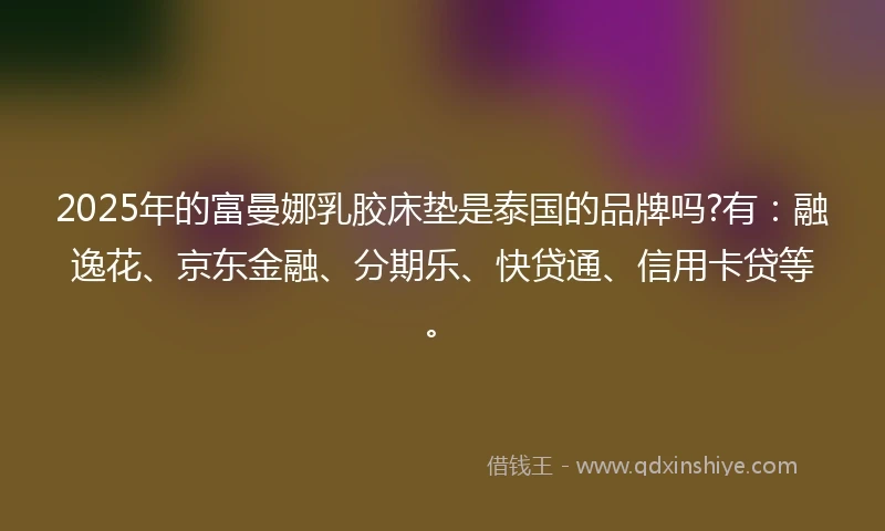 2025年的富曼娜乳胶床垫是泰国的品牌吗?有:融逸花、京东金融、分期乐、快贷通、信用卡贷等。