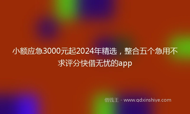 小额应急3000元起2024年精选，整合五个急用不求评分快借无忧的app