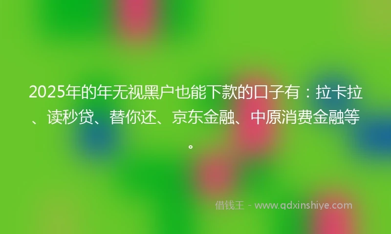 2025年的年无视黑户也能下款的口子有：拉卡拉、读秒贷、替你还、京东金融、中原消费金融等。
