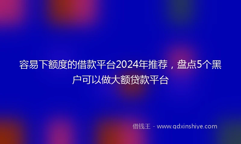 容易下额度的借款平台2024年推荐,盘点5个黑户可以做大额贷款平台