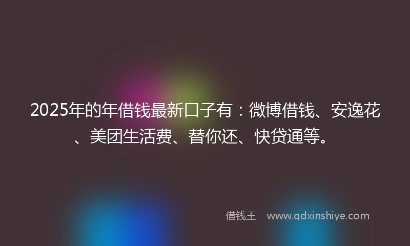2025年的年借钱最新口子有：微博借钱、安逸花、美团生活费、替你还、快贷通等。