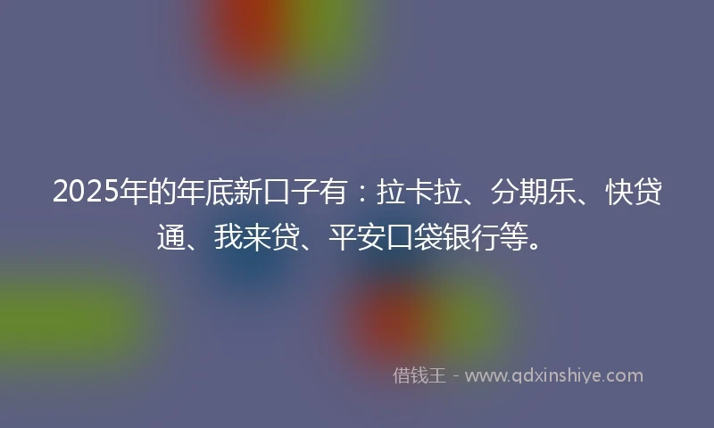 2025年的年底新口子有：拉卡拉、分期乐、快贷通、我来贷、平安口袋银行等。