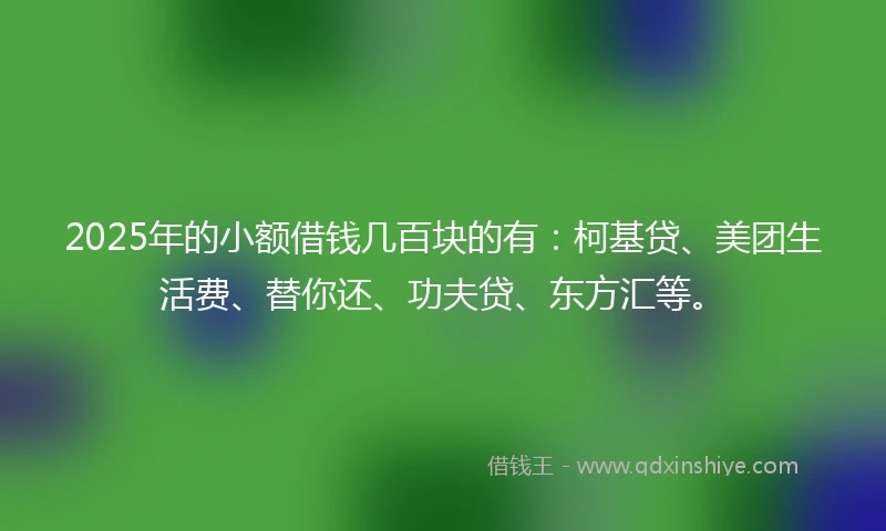2025年的小额借钱几百块的有：柯基贷、美团生活费、替你还、功夫贷、东方汇等。