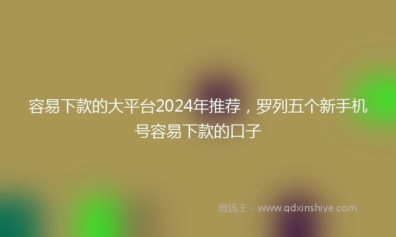 容易下款的大平台2024年推荐，罗列五个新手机号容易下款的口子