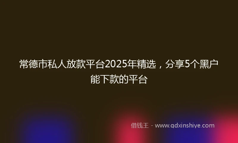 常德市私人放款平台2025年精选，分享5个黑户能下款的平台