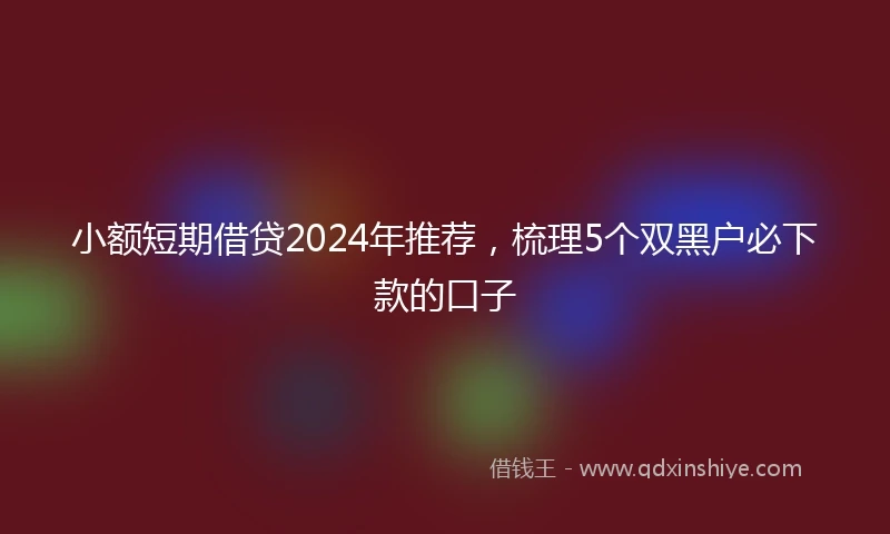 小额短期借贷2024年推荐，梳理5个双黑户必下款的口子