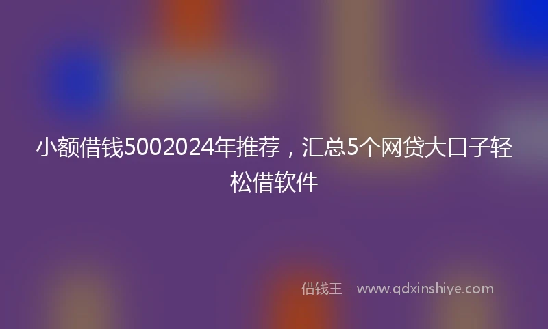 小额借钱5002024年推荐，汇总5个网贷大口子轻松借软件