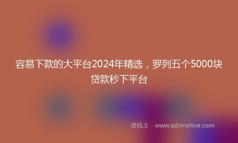 容易下款的大平台2024年精选，罗列五个5000块贷款秒下平台