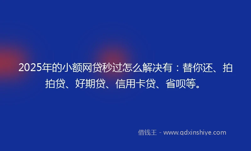 2025年的小额网贷秒过怎么解决有：替你还、拍拍贷、好期贷、信用卡贷、省呗等。