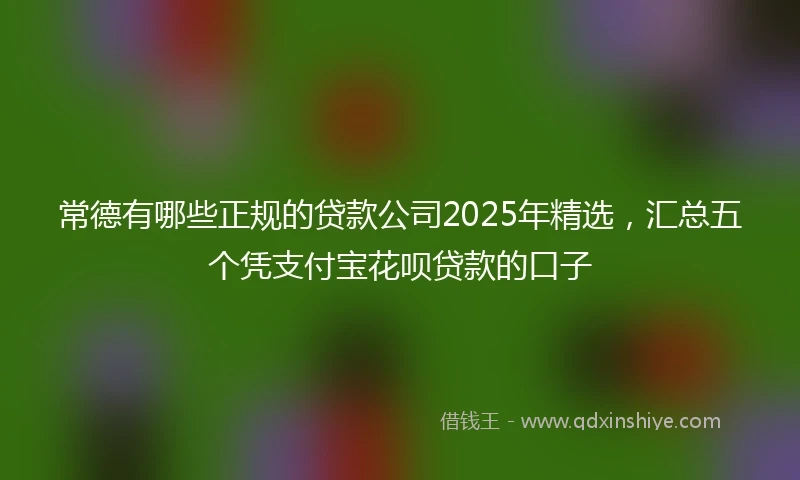常德有哪些正规的贷款公司2025年精选，汇总五个凭支付宝花呗贷款的口子