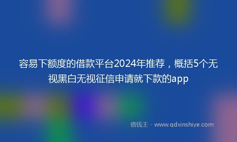 容易下额度的借款平台2024年推荐,概括5个无视黑白无视征信申请就下款的app