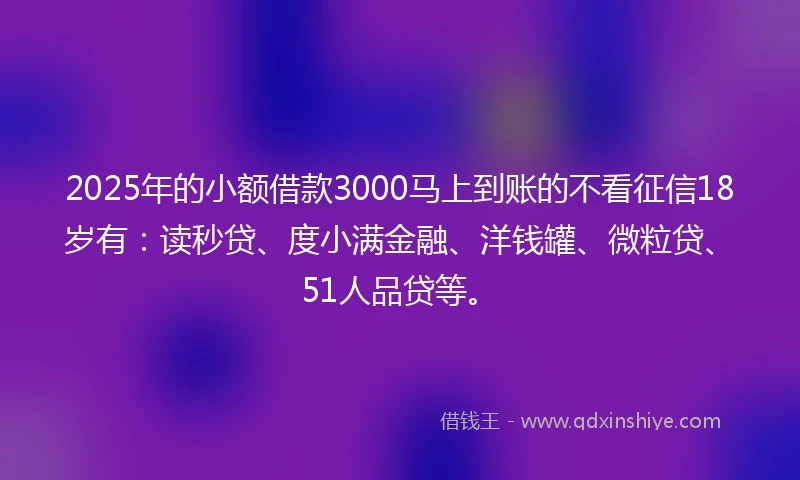 2025年的小额借款3000马上到账的不看征信18岁有：读秒贷、度小满金融、洋钱罐、微粒贷、51人品贷等。