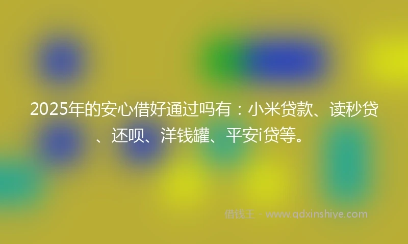 2025年的安心借好通过吗有：小米贷款、读秒贷、还呗、洋钱罐、平安i贷等。