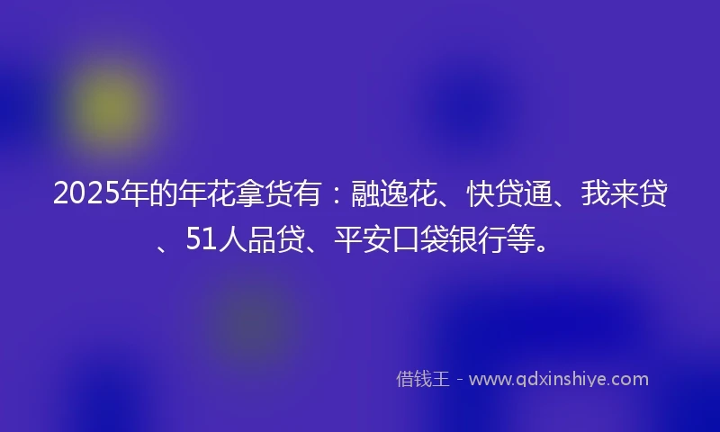 2025年的年花拿货有：融逸花、快贷通、我来贷、51人品贷、平安口袋银行等。