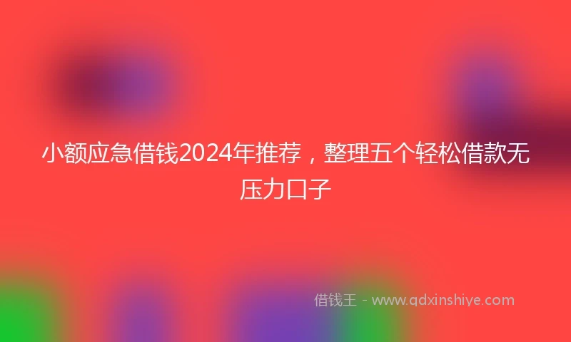 小额应急借钱2024年推荐，整理五个轻松借款无压力口子