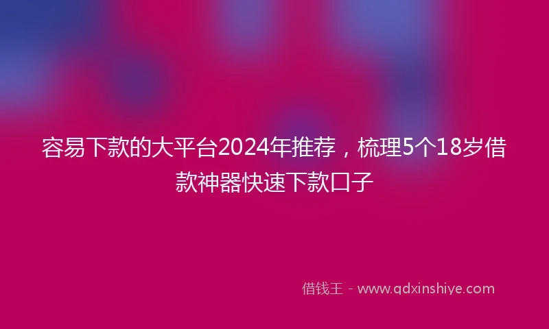容易下款的大平台2024年推荐，梳理5个18岁借款神器快速下款口子