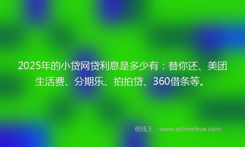 2025年的小贷网贷利息是多少有：替你还、美团生活费、分期乐、拍拍贷、360借条等。