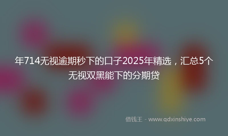 年714无视逾期秒下的口子2025年精选，汇总5个无视双黑能下的分期贷