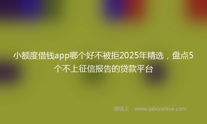 小额度借钱app哪个好不被拒2025年精选，盘点5个不上征信报告的贷款平台