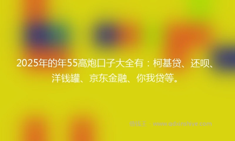 2025年的年55高炮口子大全有：柯基贷、还呗、洋钱罐、京东金融、你我贷等。
