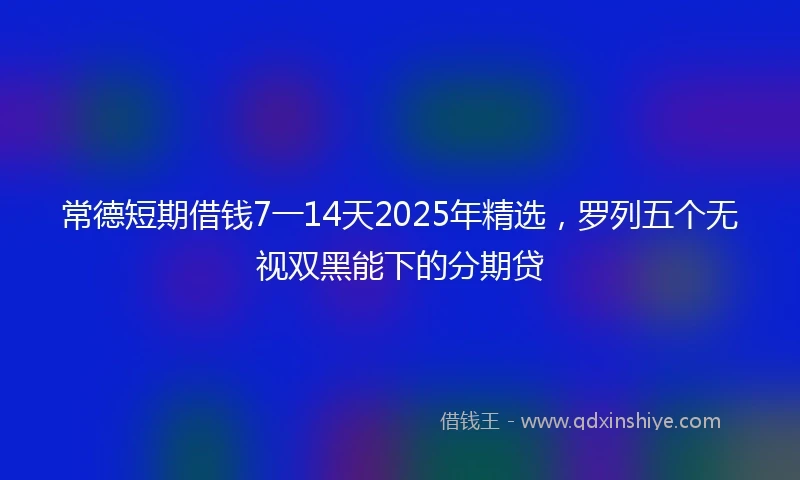 常德短期借钱7一14天2025年精选，罗列五个无视双黑能下的分期贷