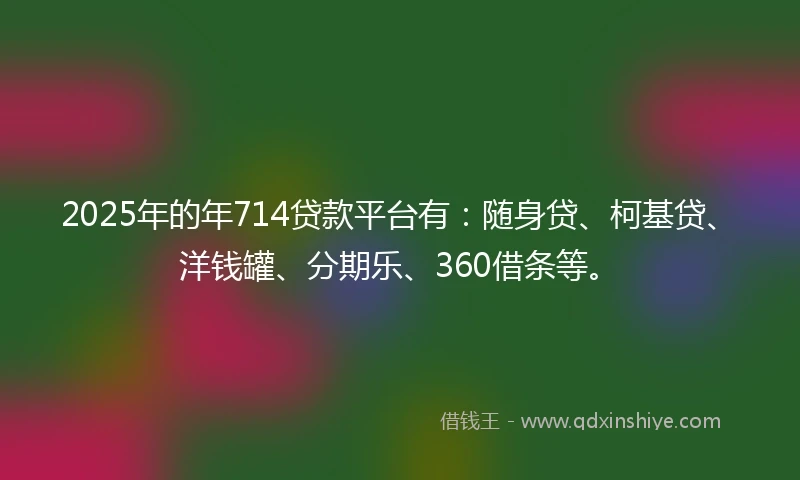 2025年的年714贷款平台有：随身贷、柯基贷、洋钱罐、分期乐、360借条等。