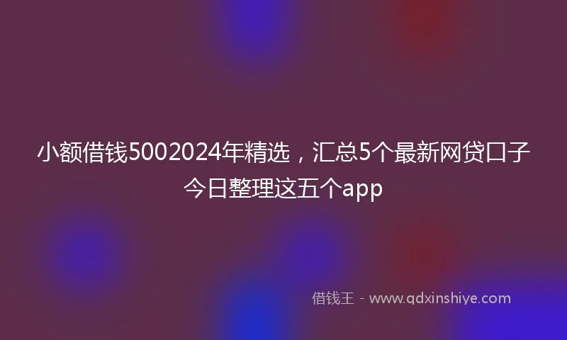 小额借钱5002024年精选，汇总5个最新网贷口子今日整理这五个app