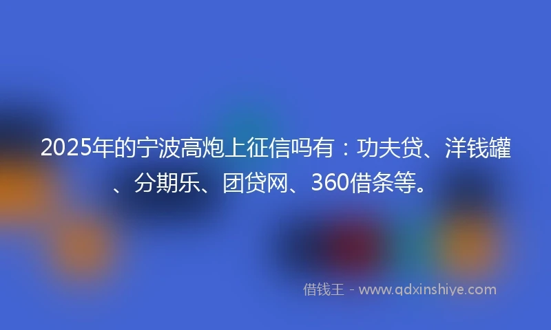 2025年的宁波高炮上征信吗有：功夫贷、洋钱罐、分期乐、团贷网、360借条等。