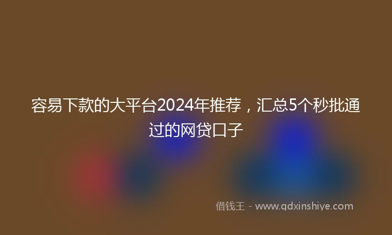 容易下款的大平台2024年推荐，汇总5个秒批通过的网贷口子