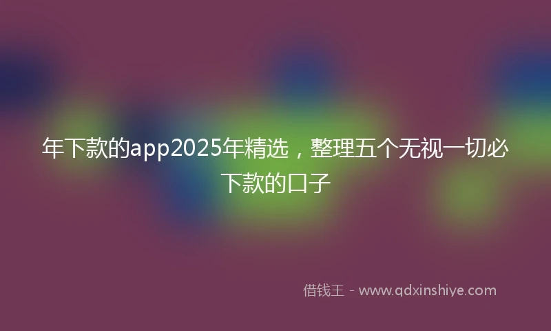 年下款的app2025年精选，整理五个无视一切必下款的口子