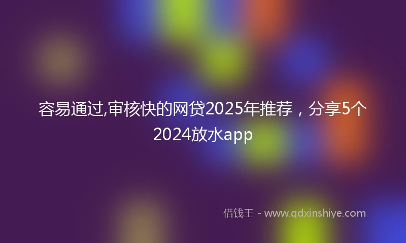 容易通过,审核快的网贷2025年推荐，分享5个2024放水app