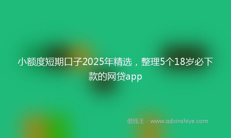 小额度短期口子2025年精选，整理5个18岁必下款的网贷app