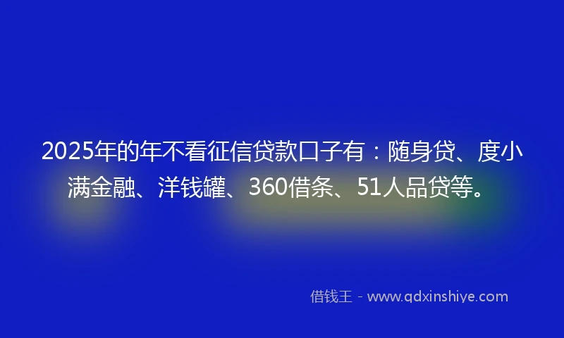 2025年的年不看征信贷款口子有：随身贷、度小满金融、洋钱罐、360借条、51人品贷等。