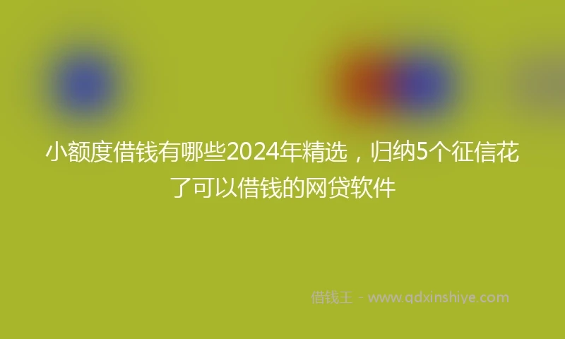 小额度借钱有哪些2024年精选，归纳5个征信花了可以借钱的网贷软件