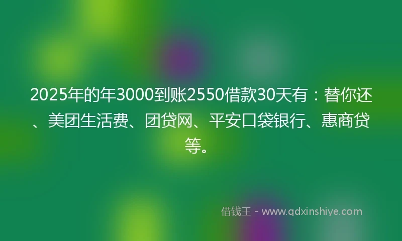 2025年的年3000到账2550借款30天有：替你还、美团生活费、团贷网、平安口袋银行、惠商贷等。