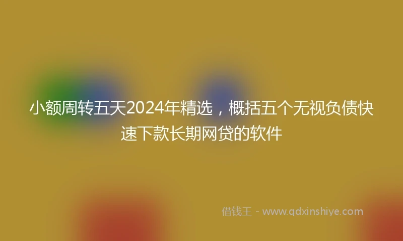 小额周转五天2024年精选，概括五个无视负债快速下款长期网贷的软件