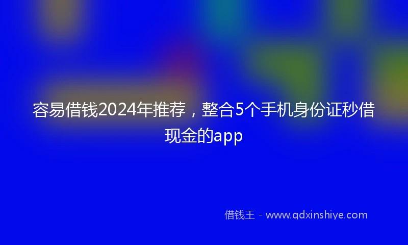 容易借钱2024年推荐，整合5个手机身份证秒借现金的app