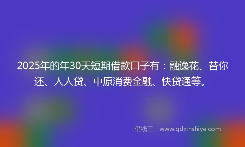 2025年的年30天短期借款口子有：融逸花、替你还、人人贷、中原消费金融、快贷通等。