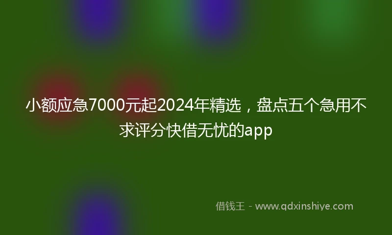 小额应急7000元起2024年精选，盘点五个急用不求评分快借无忧的app