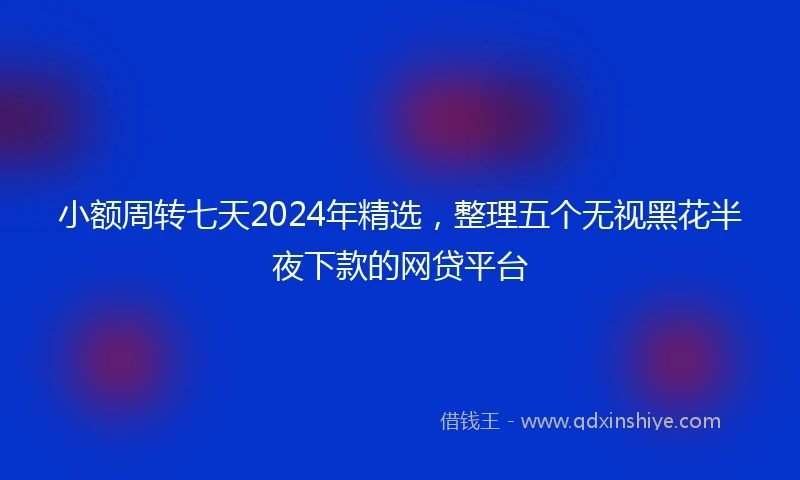 小额周转七天2024年精选，整理五个无视黑花半夜下款的网贷平台