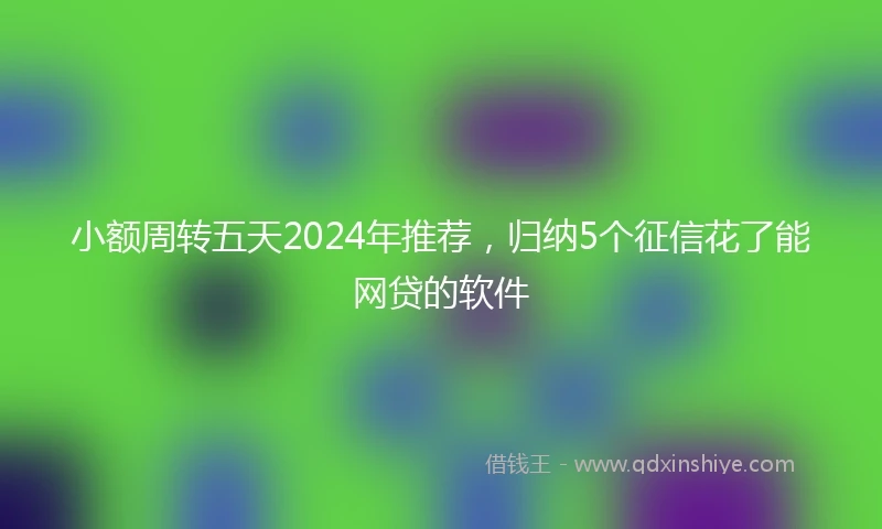 小额周转五天2024年推荐，归纳5个征信花了能网贷的软件