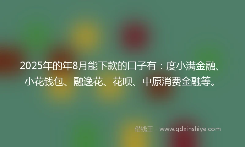 2025年的年8月能下款的口子有：度小满金融、小花钱包、融逸花、花呗、中原消费金融等。