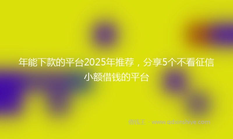 年能下款的平台2025年推荐，分享5个不看征信小额借钱的平台