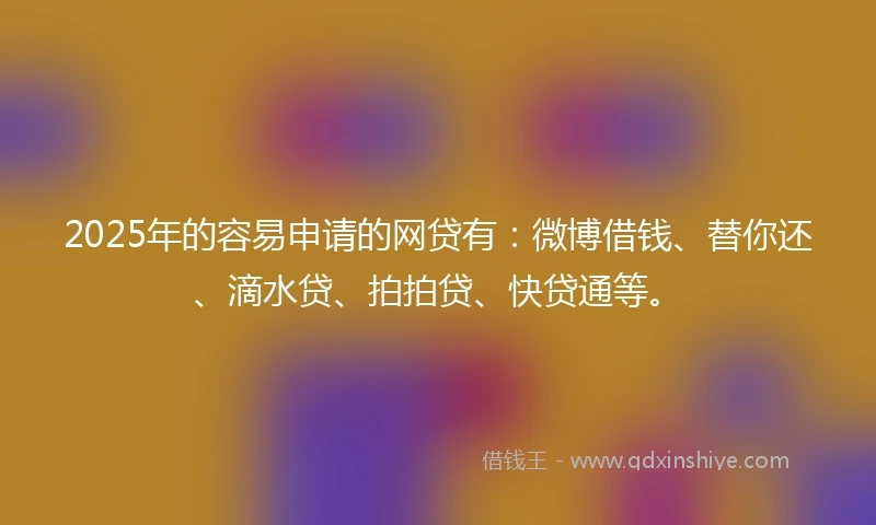 2025年的容易申请的网贷有：微博借钱、替你还、滴水贷、拍拍贷、快贷通等。