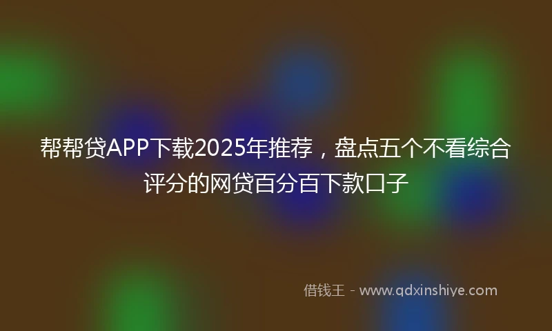 帮帮贷APP下载2025年推荐，盘点五个不看综合评分的网贷百分百下款口子
