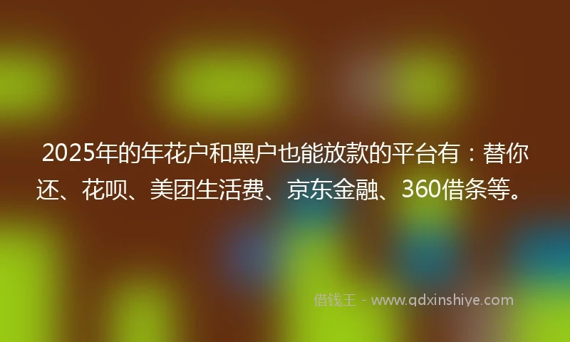 2025年的年花户和黑户也能放款的平台有：替你还、花呗、美团生活费、京东金融、360借条等。